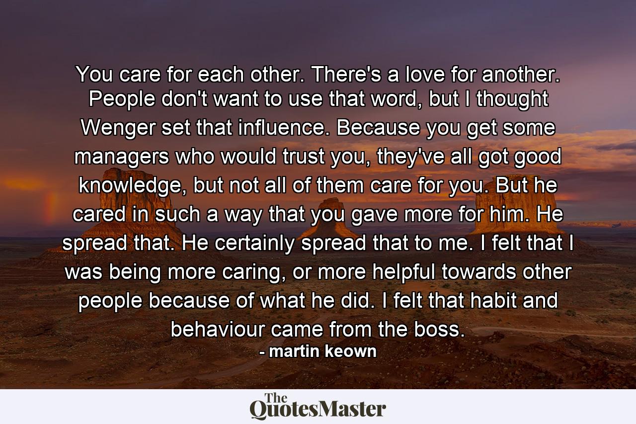 You care for each other. There's a love for another. People don't want to use that word, but I thought Wenger set that influence. Because you get some managers who would trust you, they've all got good knowledge, but not all of them care for you. But he cared in such a way that you gave more for him. He spread that. He certainly spread that to me. I felt that I was being more caring, or more helpful towards other people because of what he did. I felt that habit and behaviour came from the boss. - Quote by martin keown