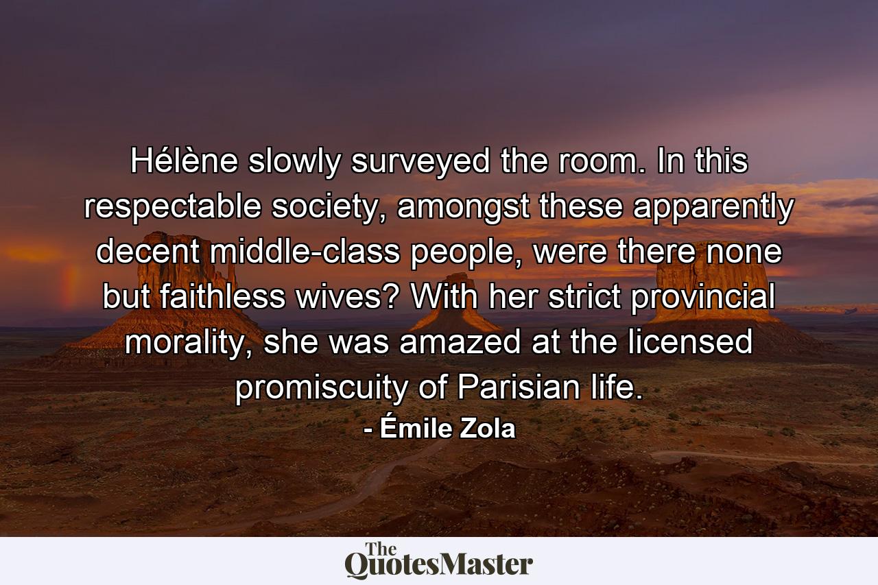 Hélène slowly surveyed the room. In this respectable society, amongst these apparently decent middle-class people, were there none but faithless wives? With her strict provincial morality, she was amazed at the licensed promiscuity of Parisian life. - Quote by Émile Zola