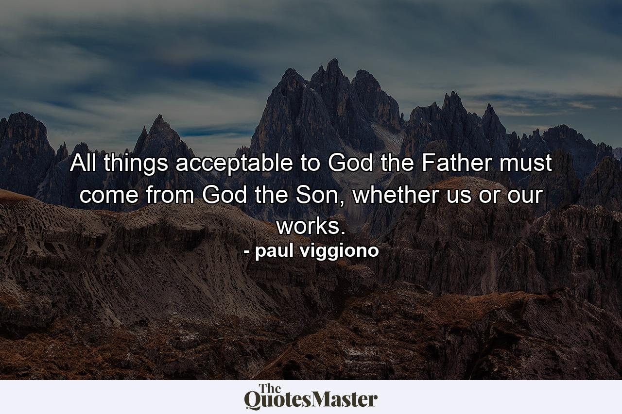 All things acceptable to God the Father must come from God the Son, whether us or our works. - Quote by paul viggiono