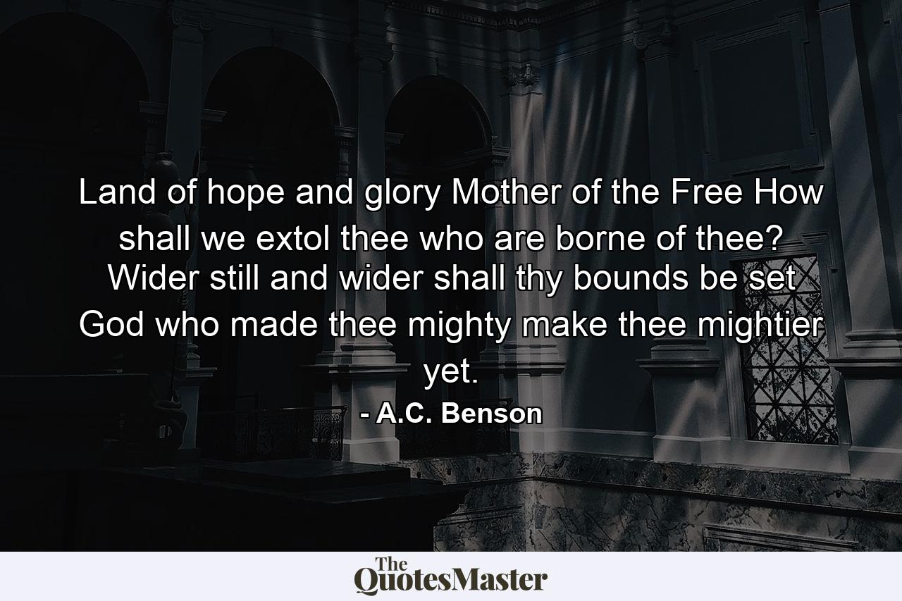 Land of hope and glory  Mother of the Free How shall we extol thee who are borne of thee? Wider still and wider shall thy bounds be set  God who made thee mighty  make thee mightier yet. - Quote by A.C. Benson