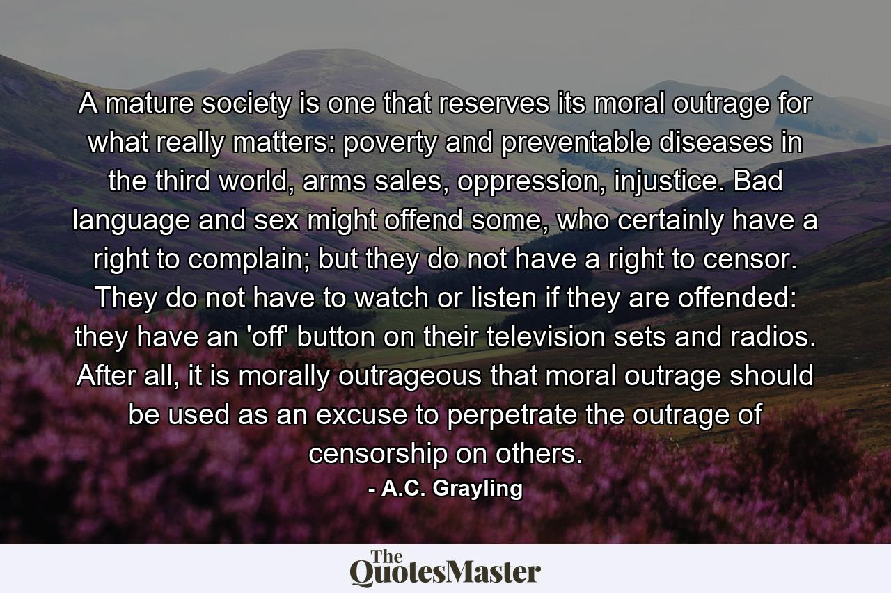 A mature society is one that reserves its moral outrage for what really matters: poverty and preventable diseases in the third world, arms sales, oppression, injustice. Bad language and sex might offend some, who certainly have a right to complain; but they do not have a right to censor. They do not have to watch or listen if they are offended: they have an 'off' button on their television sets and radios. After all, it is morally outrageous that moral outrage should be used as an excuse to perpetrate the outrage of censorship on others. - Quote by A.C. Grayling