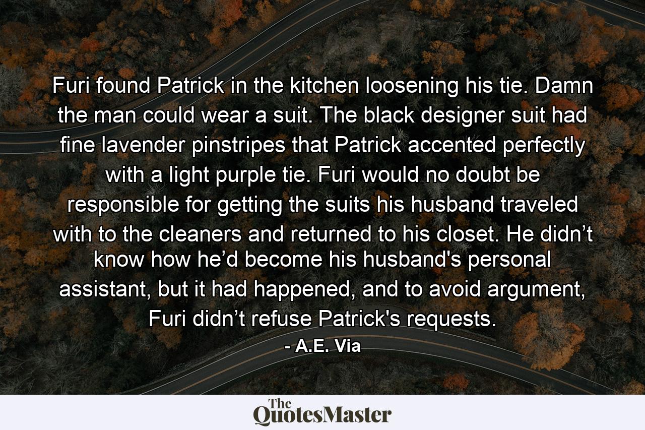 Furi found Patrick in the kitchen loosening his tie. Damn the man could wear a suit. The black designer suit had fine lavender pinstripes that Patrick accented perfectly with a light purple tie. Furi would no doubt be responsible for getting the suits his husband traveled with to the cleaners and returned to his closet. He didn’t know how he’d become his husband's personal assistant, but it had happened, and to avoid argument, Furi didn’t refuse Patrick's requests. - Quote by A.E. Via