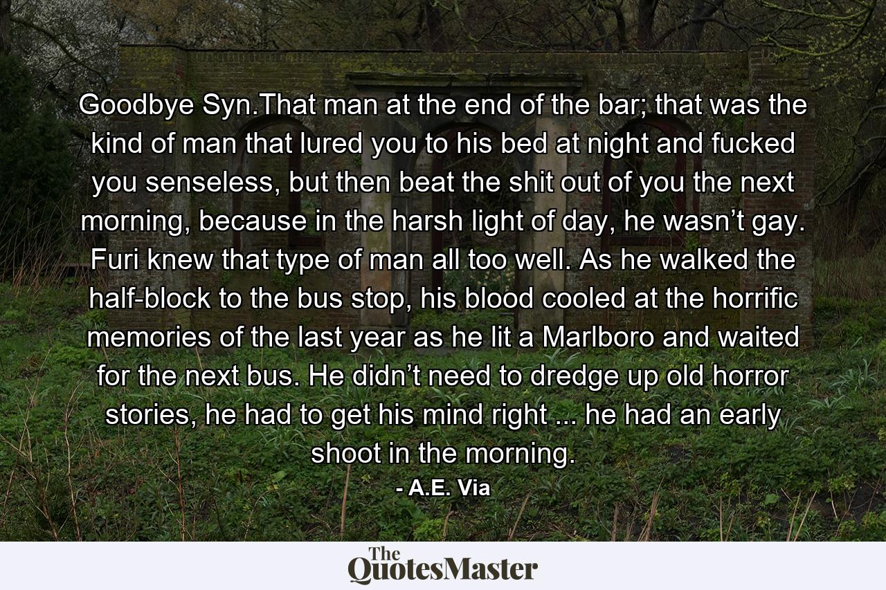 Goodbye Syn.That man at the end of the bar; that was the kind of man that lured you to his bed at night and fucked you senseless, but then beat the shit out of you the next morning, because in the harsh light of day, he wasn’t gay. Furi knew that type of man all too well. As he walked the half-block to the bus stop, his blood cooled at the horrific memories of the last year as he lit a Marlboro and waited for the next bus. He didn’t need to dredge up old horror stories, he had to get his mind right ... he had an early shoot in the morning. - Quote by A.E. Via