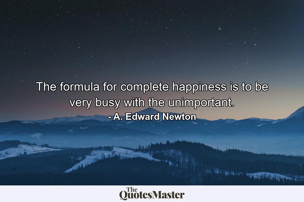 The formula for complete happiness is to be very busy with the unimportant. - Quote by A. Edward Newton