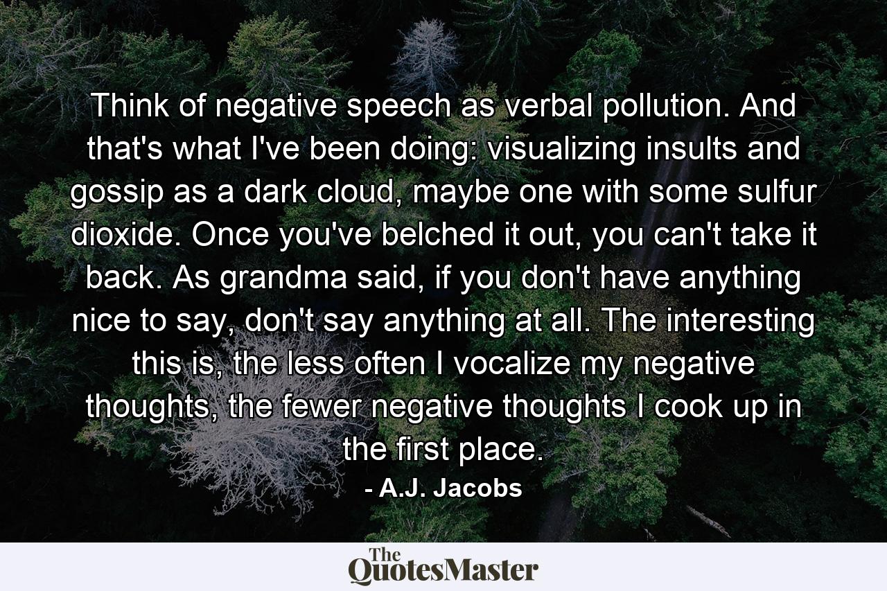 Think of negative speech as verbal pollution. And that's what I've been doing: visualizing insults and gossip as a dark cloud, maybe one with some sulfur dioxide. Once you've belched it out, you can't take it back. As grandma said, if you don't have anything nice to say, don't say anything at all. The interesting this is, the less often I vocalize my negative thoughts, the fewer negative thoughts I cook up in the first place. - Quote by A.J. Jacobs