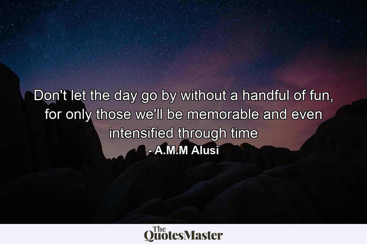 Don't let the day go by without a handful of fun, for only those we'll be memorable and even intensified through time - Quote by A.M.M Alusi