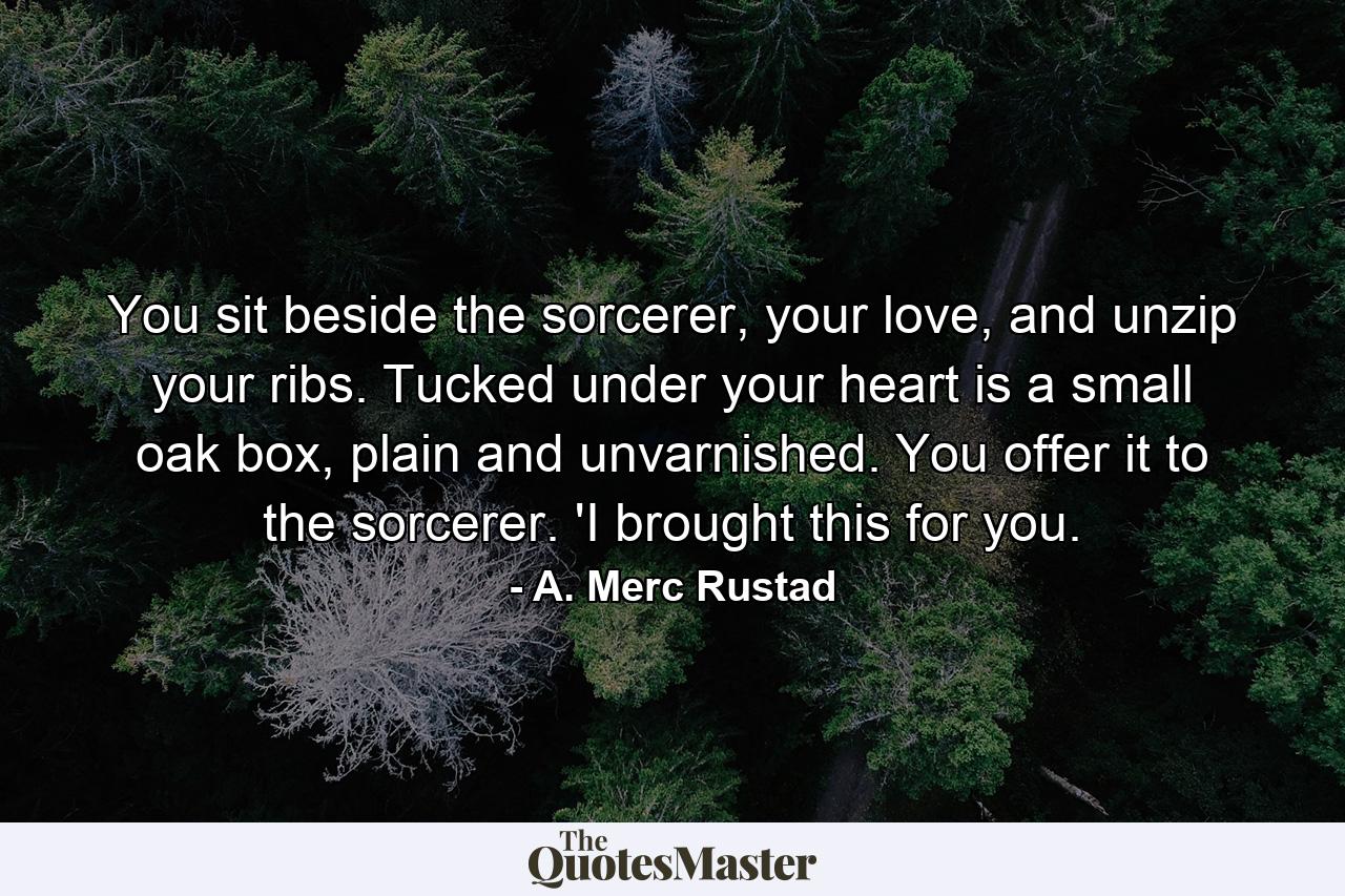 You sit beside the sorcerer, your love, and unzip your ribs. Tucked under your heart is a small oak box, plain and unvarnished. You offer it to the sorcerer. 'I brought this for you. - Quote by A. Merc Rustad