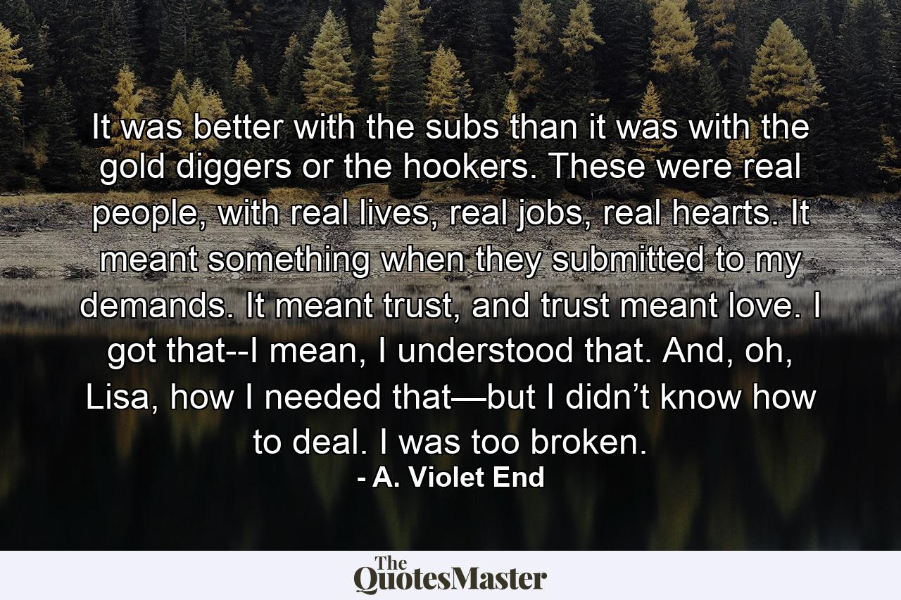 It was better with the subs than it was with the gold diggers or the hookers. These were real people, with real lives, real jobs, real hearts. It meant something when they submitted to my demands. It meant trust, and trust meant love. I got that--I mean, I understood that. And, oh, Lisa, how I needed that—but I didn’t know how to deal. I was too broken. - Quote by A. Violet End