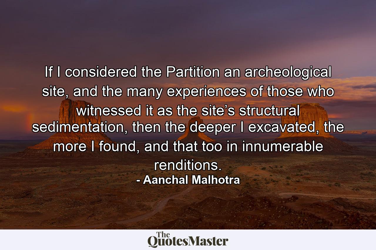 If I considered the Partition an archeological site, and the many experiences of those who witnessed it as the site’s structural sedimentation, then the deeper I excavated, the more I found, and that too in innumerable renditions. - Quote by Aanchal Malhotra