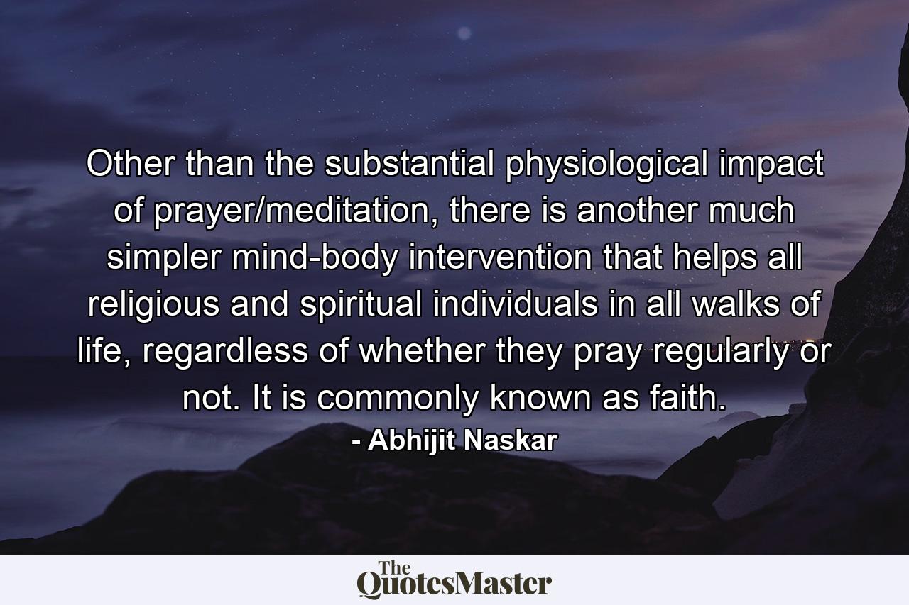 Other than the substantial physiological impact of prayer/meditation, there is another much simpler mind-body intervention that helps all religious and spiritual individuals in all walks of life, regardless of whether they pray regularly or not. It is commonly known as faith. - Quote by Abhijit Naskar