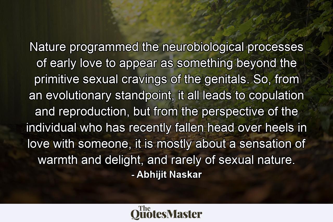 Nature programmed the neurobiological processes of early love to appear as something beyond the primitive sexual cravings of the genitals. So, from an evolutionary standpoint, it all leads to copulation and reproduction, but from the perspective of the individual who has recently fallen head over heels in love with someone, it is mostly about a sensation of warmth and delight, and rarely of sexual nature. - Quote by Abhijit Naskar