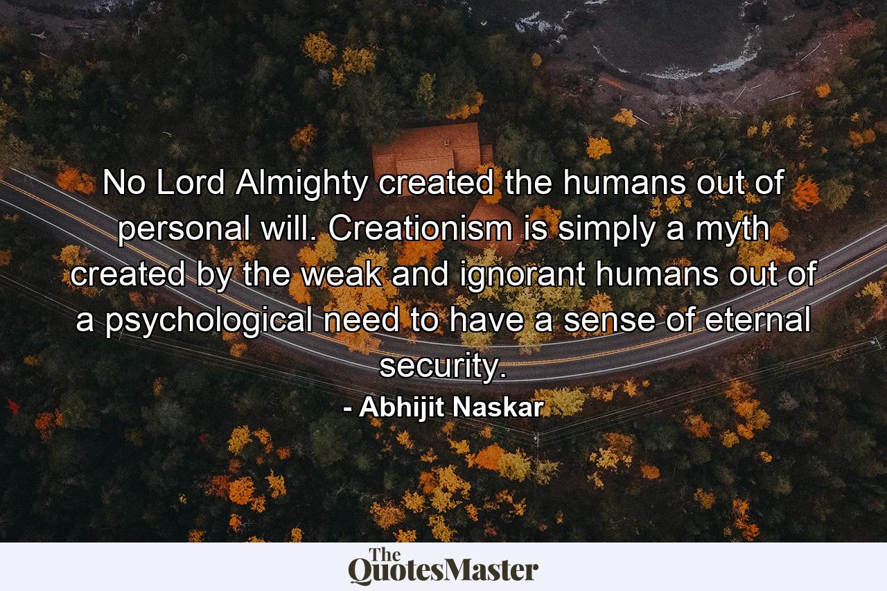 No Lord Almighty created the humans out of personal will. Creationism is simply a myth created by the weak and ignorant humans out of a psychological need to have a sense of eternal security. - Quote by Abhijit Naskar