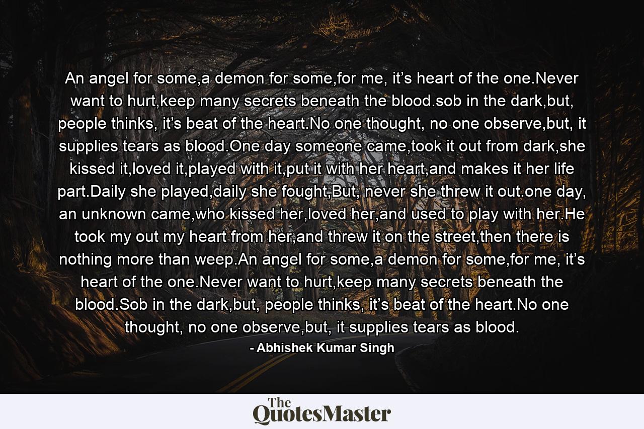 An angel for some,a demon for some,for me, it’s heart of the one.Never want to hurt,keep many secrets beneath the blood.sob in the dark,but, people thinks, it’s beat of the heart.No one thought, no one observe,but, it supplies tears as blood.One day someone came,took it out from dark,she kissed it,loved it,played with it,put it with her heart,and makes it her life part.Daily she played,daily she fought,But, never she threw it out.one day, an unknown came,who kissed her,loved her,and used to play with her.He took my out my heart from her,and threw it on the street,then there is nothing more than weep.An angel for some,a demon for some,for me, it’s heart of the one.Never want to hurt,keep many secrets beneath the blood.Sob in the dark,but, people thinks, it’s beat of the heart.No one thought, no one observe,but, it supplies tears as blood. - Quote by Abhishek Kumar Singh