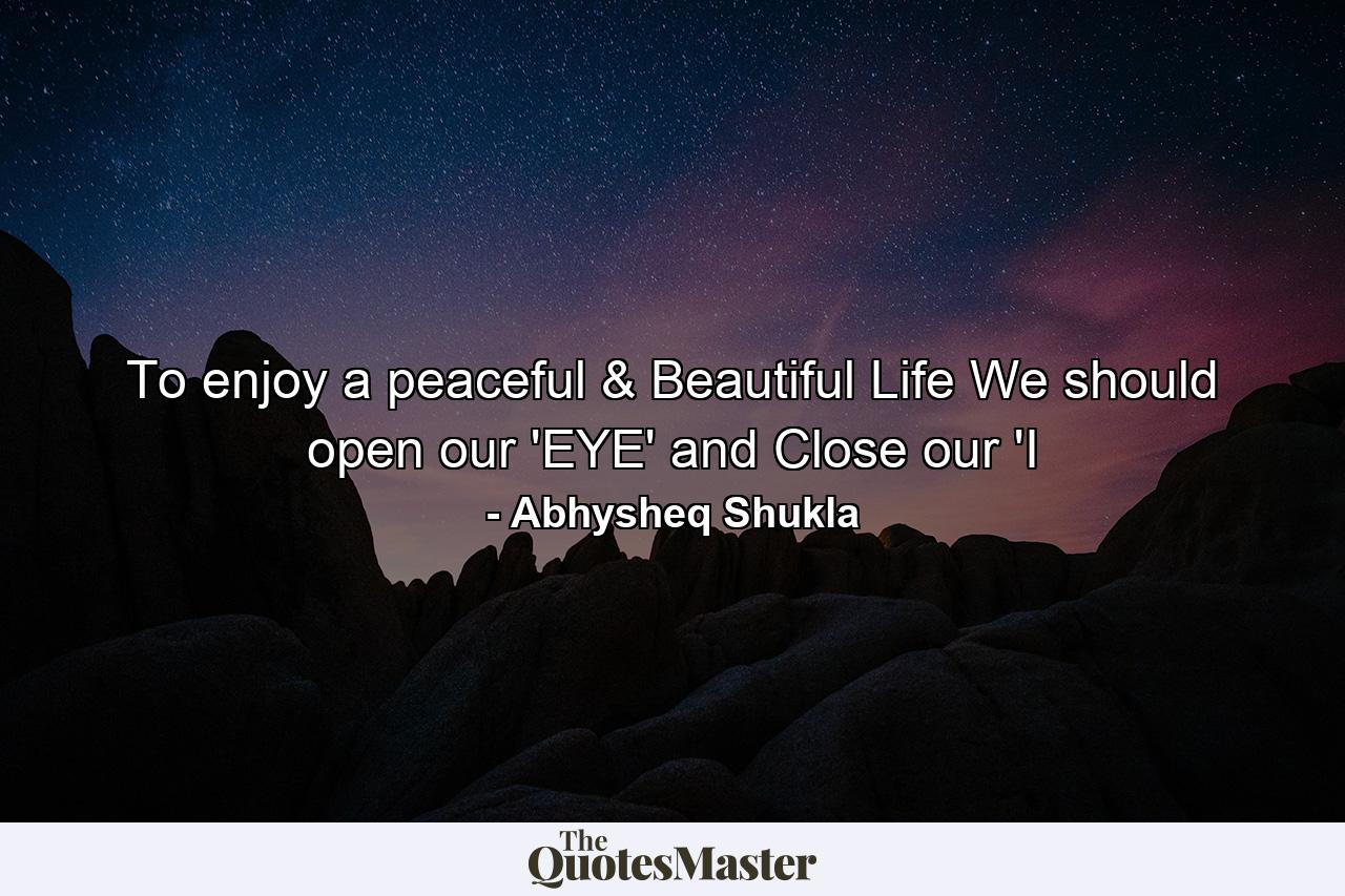 To enjoy a peaceful & Beautiful Life We should open our 'EYE' and Close our 'I - Quote by Abhysheq Shukla