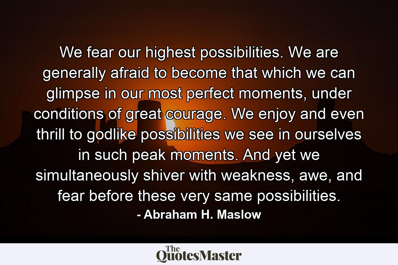 We fear our highest possibilities. We are generally afraid to become that which we can glimpse in our most perfect moments, under conditions of great courage. We enjoy and even thrill to godlike possibilities we see in ourselves in such peak moments. And yet we simultaneously shiver with weakness, awe, and fear before these very same possibilities. - Quote by Abraham H. Maslow