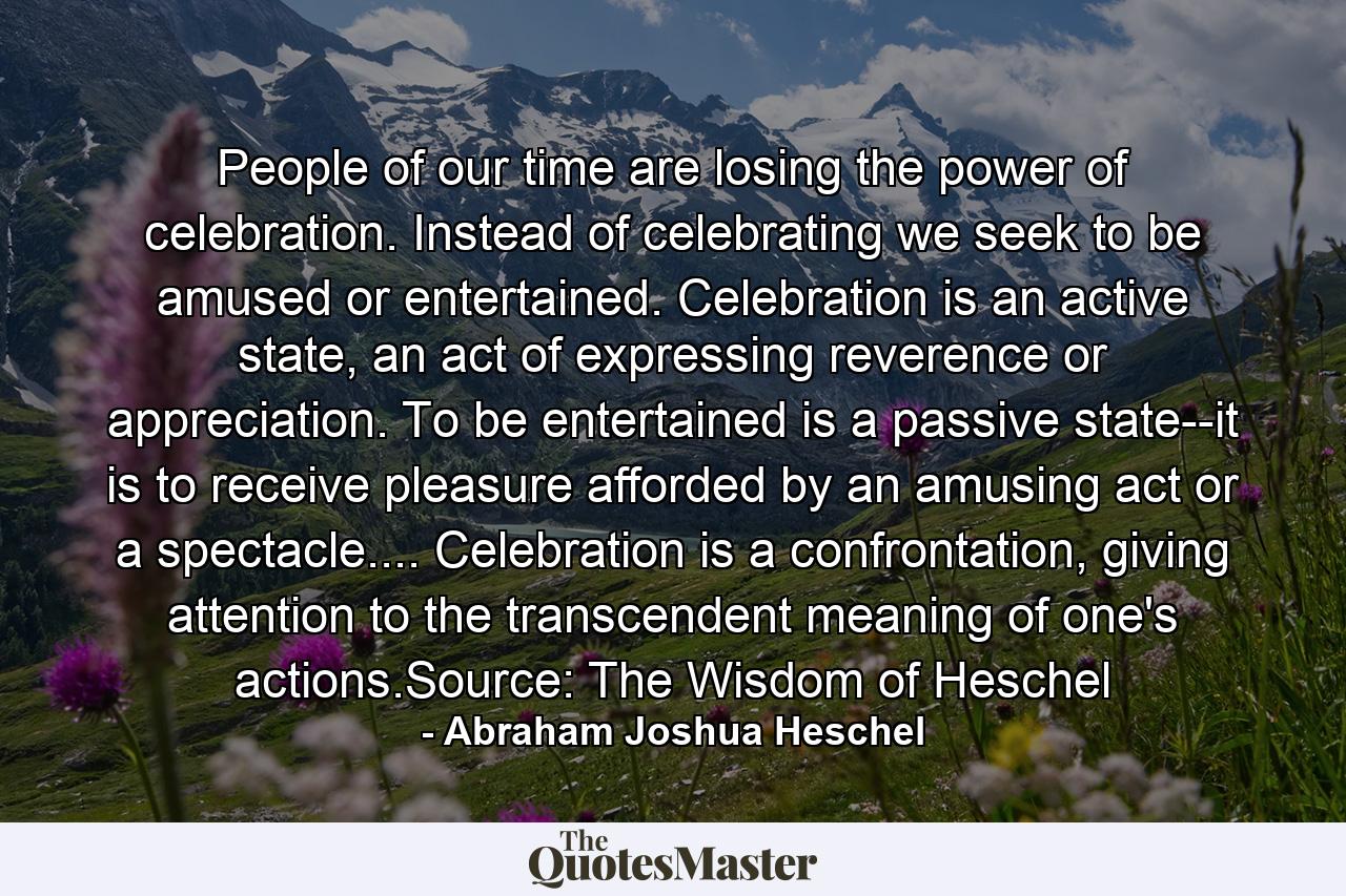 People of our time are losing the power of celebration. Instead of celebrating we seek to be amused or entertained. Celebration is an active state, an act of expressing reverence or appreciation. To be entertained is a passive state--it is to receive pleasure afforded by an amusing act or a spectacle.... Celebration is a confrontation, giving attention to the transcendent meaning of one's actions.Source: The Wisdom of Heschel - Quote by Abraham Joshua Heschel