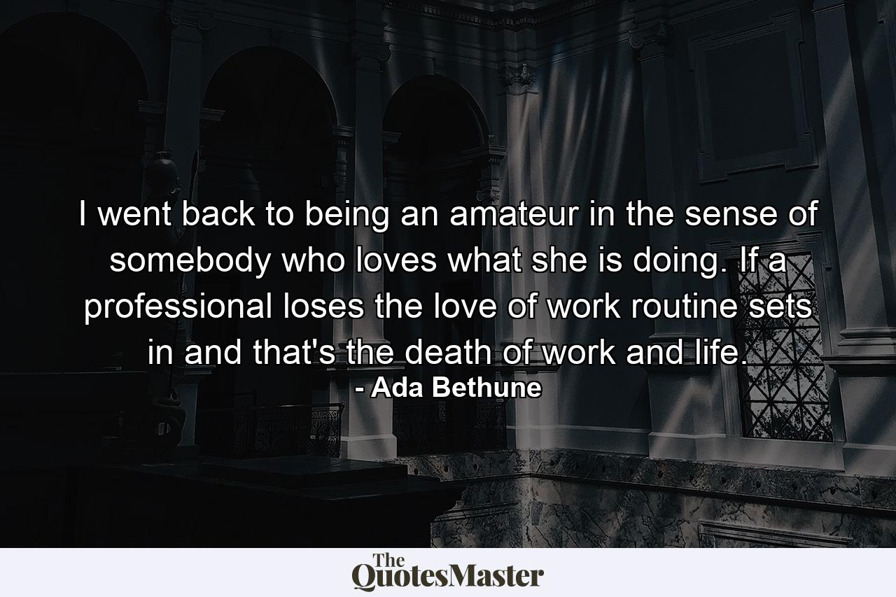 I went back to being an amateur  in the sense of somebody who loves what she is doing. If a professional loses the love of work  routine sets in  and that's the death of work and life. - Quote by Ada Bethune