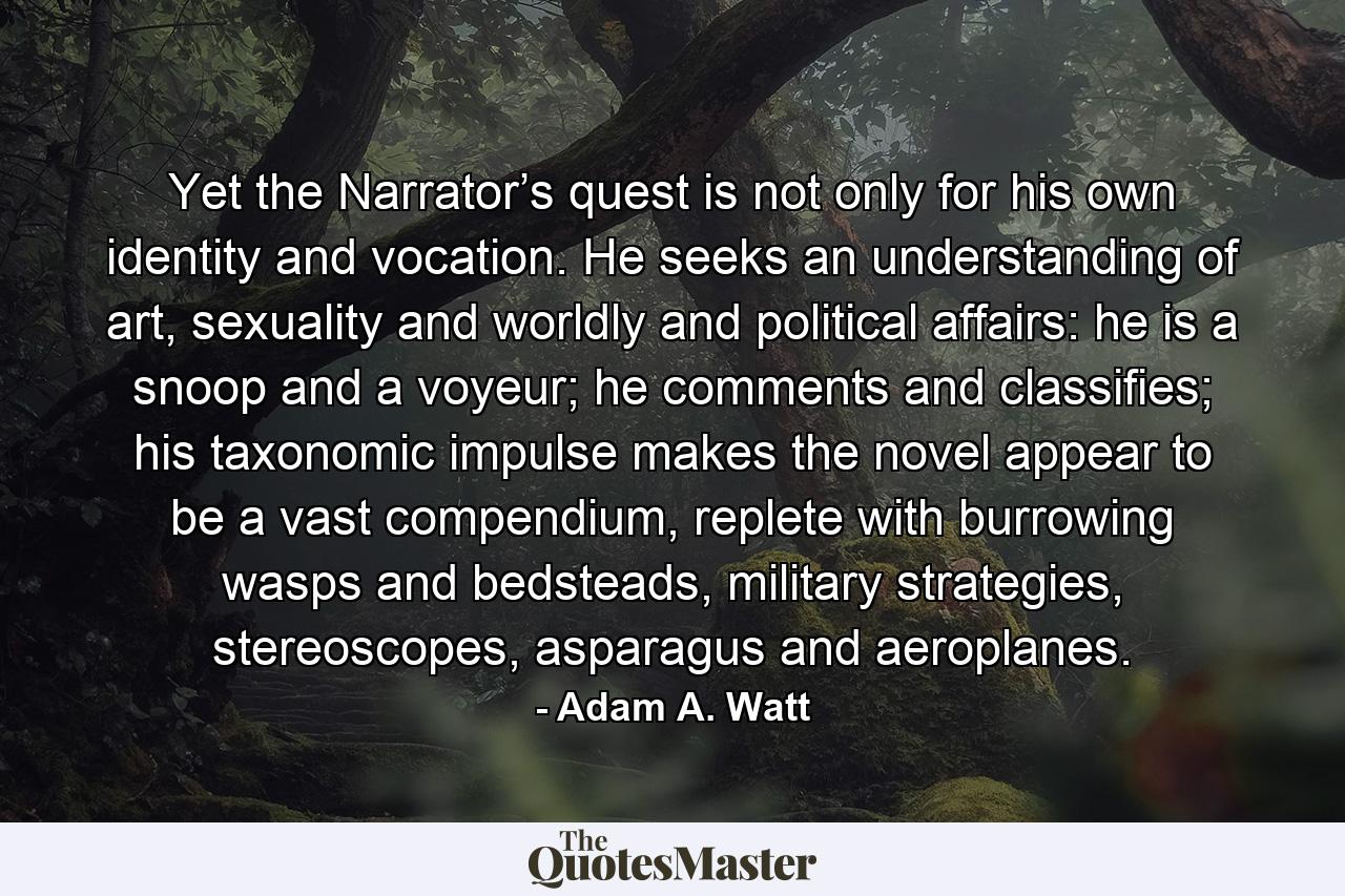 Yet the Narrator’s quest is not only for his own identity and vocation. He seeks an understanding of art, sexuality and worldly and political affairs: he is a snoop and a voyeur; he comments and classifies; his taxonomic impulse makes the novel appear to be a vast compendium, replete with burrowing wasps and bedsteads, military strategies, stereoscopes, asparagus and aeroplanes. - Quote by Adam A. Watt