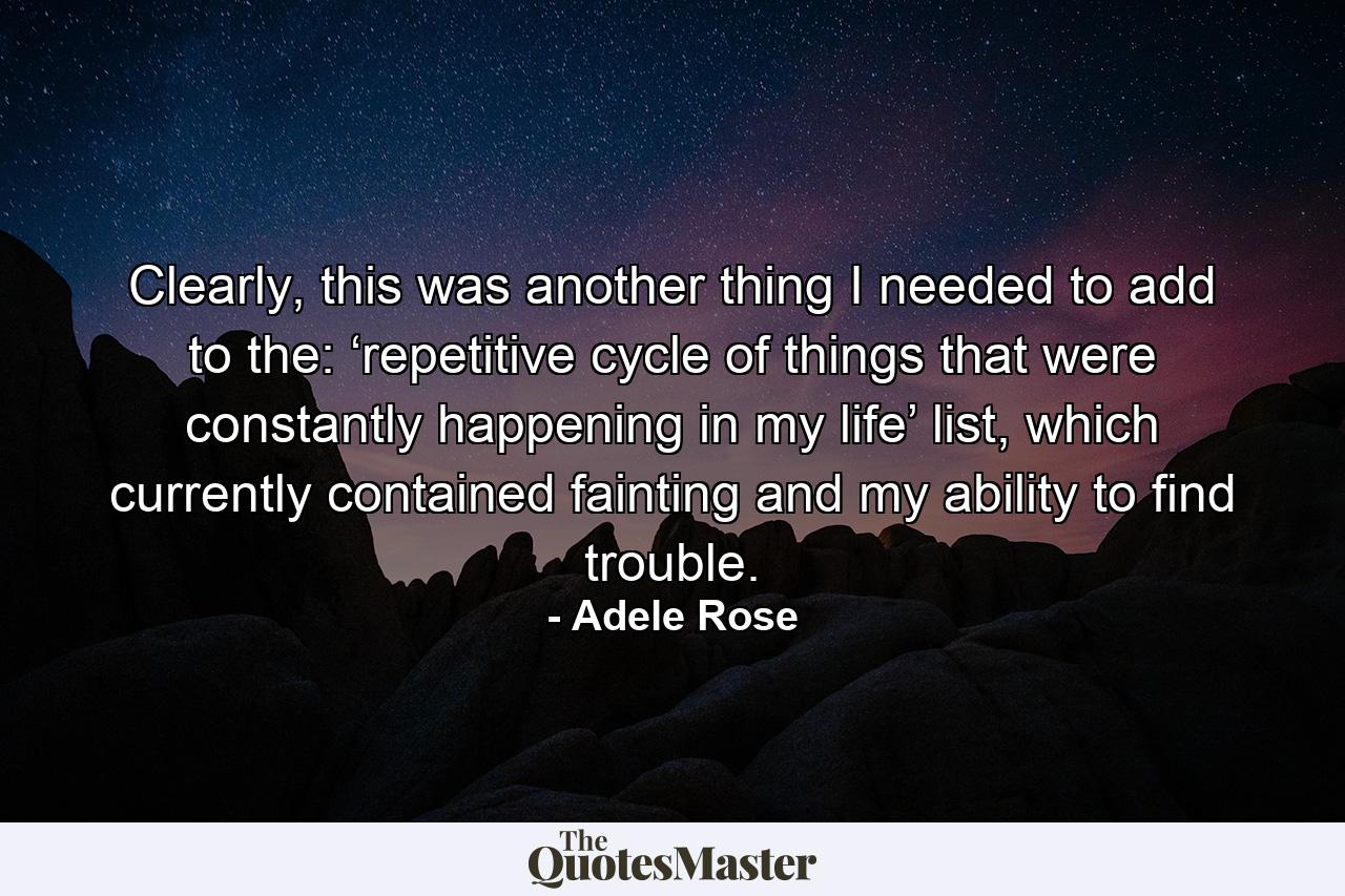 Clearly, this was another thing I needed to add to the: ‘repetitive cycle of things that were constantly happening in my life’ list, which currently contained fainting and my ability to find trouble. - Quote by Adele Rose