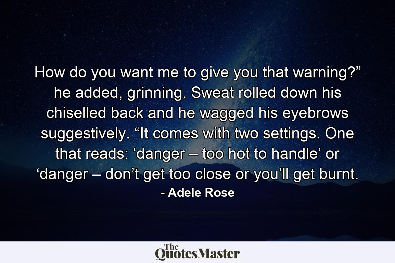 How do you want me to give you that warning?” he added, grinning. Sweat rolled down his chiselled back and he wagged his eyebrows suggestively. “It comes with two settings. One that reads: ‘danger – too hot to handle’ or ‘danger – don’t get too close or you’ll get burnt. - Quote by Adele Rose