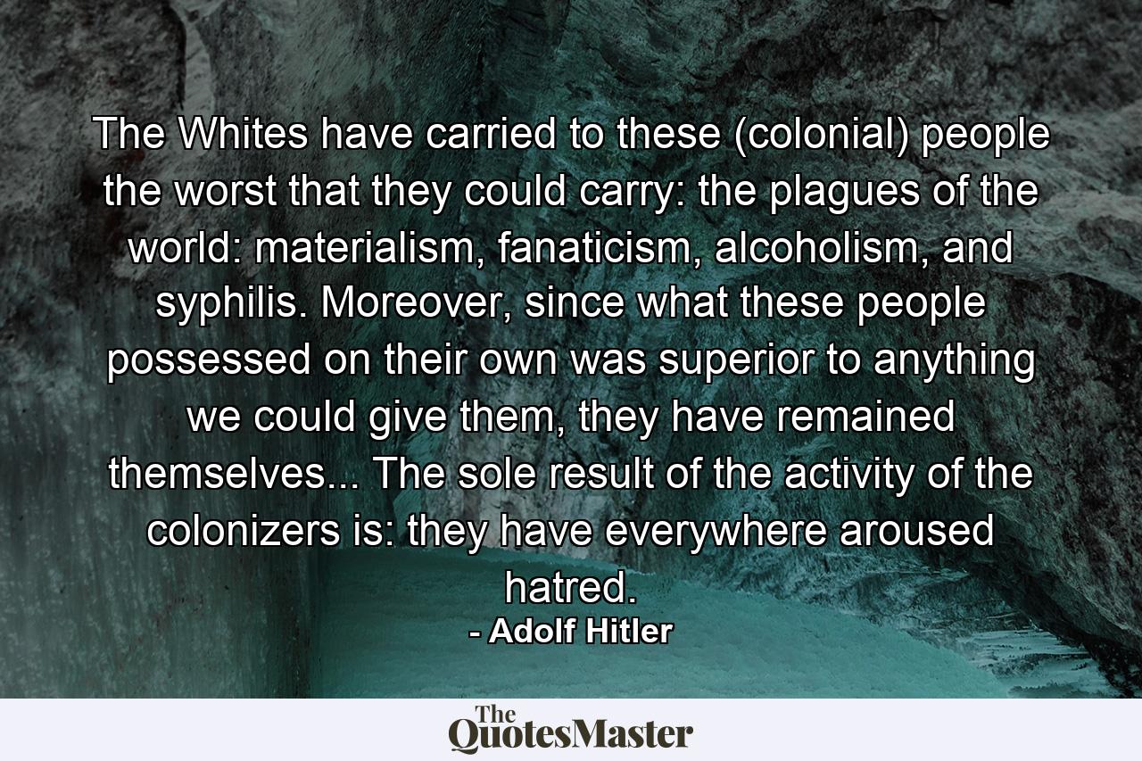 The Whites have carried to these (colonial) people the worst that they could carry: the plagues of the world: materialism, fanaticism, alcoholism, and syphilis. Moreover, since what these people possessed on their own was superior to anything we could give them, they have remained themselves... The sole result of the activity of the colonizers is: they have everywhere aroused hatred. - Quote by Adolf Hitler