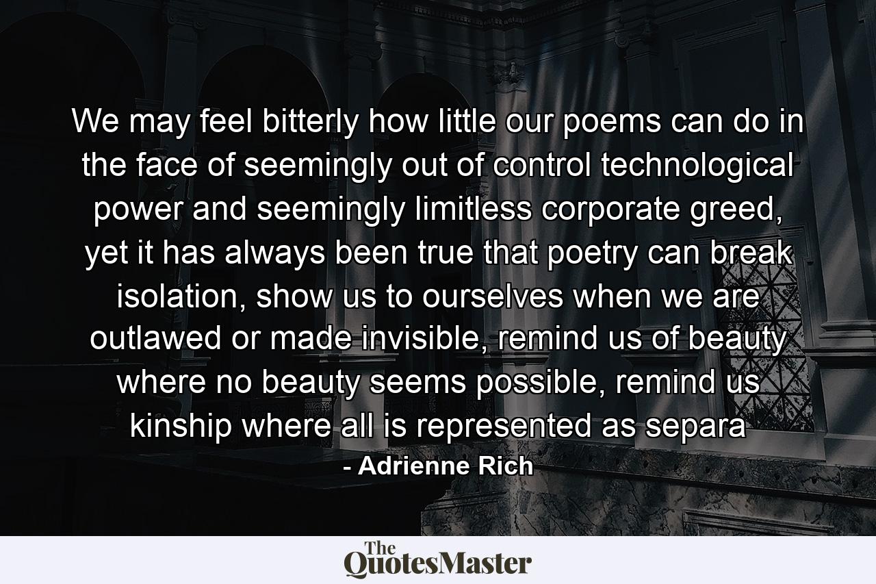 We may feel bitterly how little our poems can do in the face of seemingly out of control technological power and seemingly limitless corporate greed, yet it has always been true that poetry can break isolation, show us to ourselves when we are outlawed or made invisible, remind us of beauty where no beauty seems possible, remind us kinship where all is represented as separa - Quote by Adrienne Rich