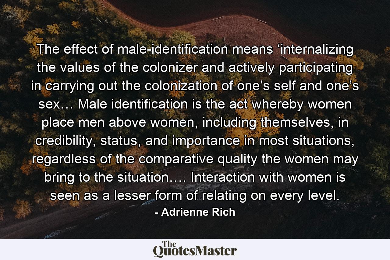 The effect of male-identification means ‘internalizing the values of the colonizer and actively participating in carrying out the colonization of one’s self and one’s sex… Male identification is the act whereby women place men above women, including themselves, in credibility, status, and importance in most situations, regardless of the comparative quality the women may bring to the situation…. Interaction with women is seen as a lesser form of relating on every level. - Quote by Adrienne Rich