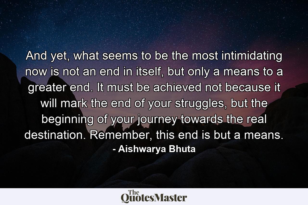 And yet, what seems to be the most intimidating now is not an end in itself, but only a means to a greater end. It must be achieved not because it will mark the end of your struggles, but the beginning of your journey towards the real destination. Remember, this end is but a means. - Quote by Aishwarya Bhuta