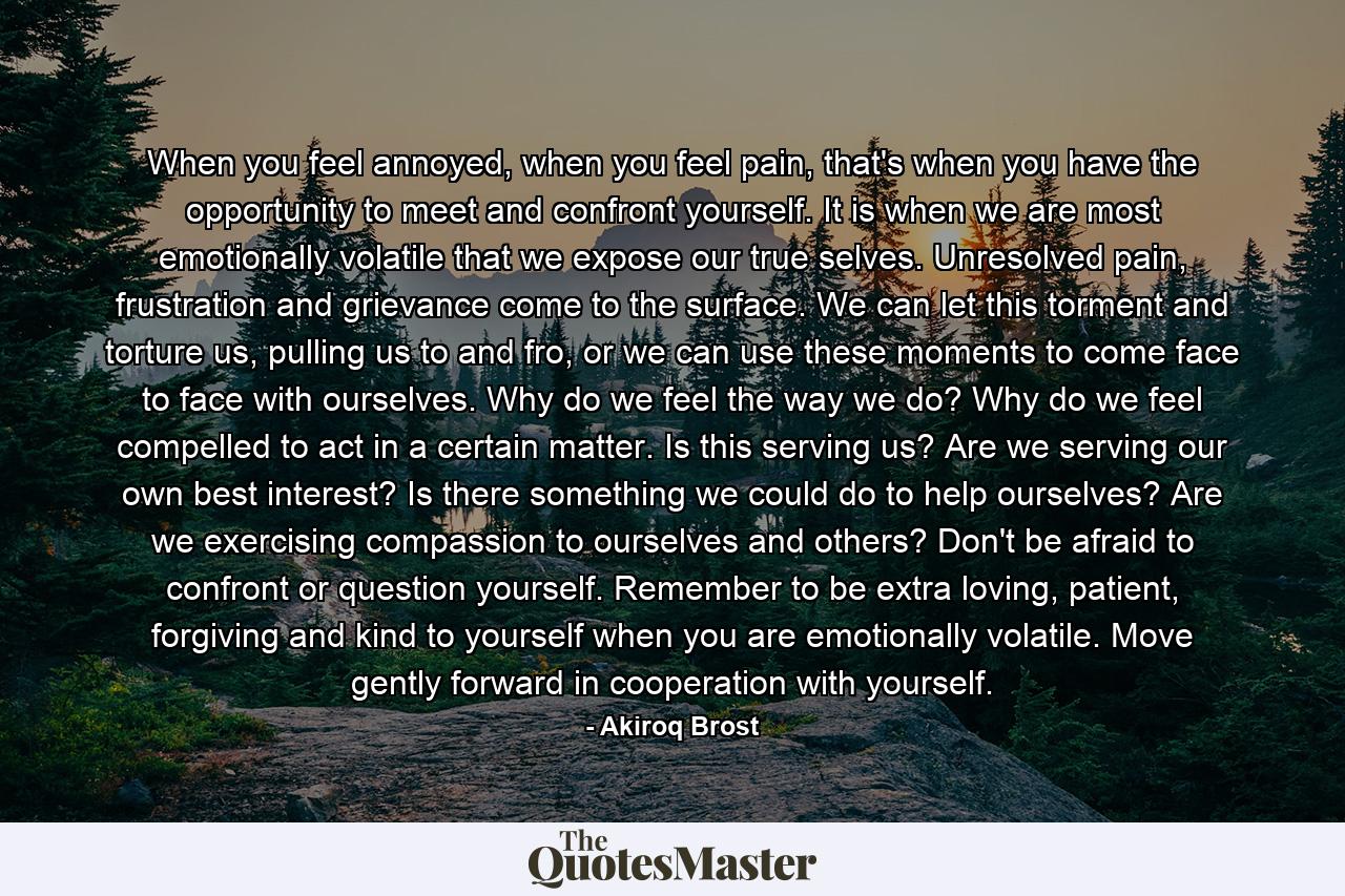 When you feel annoyed, when you feel pain, that's when you have the opportunity to meet and confront yourself. It is when we are most emotionally volatile that we expose our true selves. Unresolved pain, frustration and grievance come to the surface. We can let this torment and torture us, pulling us to and fro, or we can use these moments to come face to face with ourselves. Why do we feel the way we do? Why do we feel compelled to act in a certain matter. Is this serving us? Are we serving our own best interest? Is there something we could do to help ourselves? Are we exercising compassion to ourselves and others? Don't be afraid to confront or question yourself. Remember to be extra loving, patient, forgiving and kind to yourself when you are emotionally volatile. Move gently forward in cooperation with yourself. - Quote by Akiroq Brost