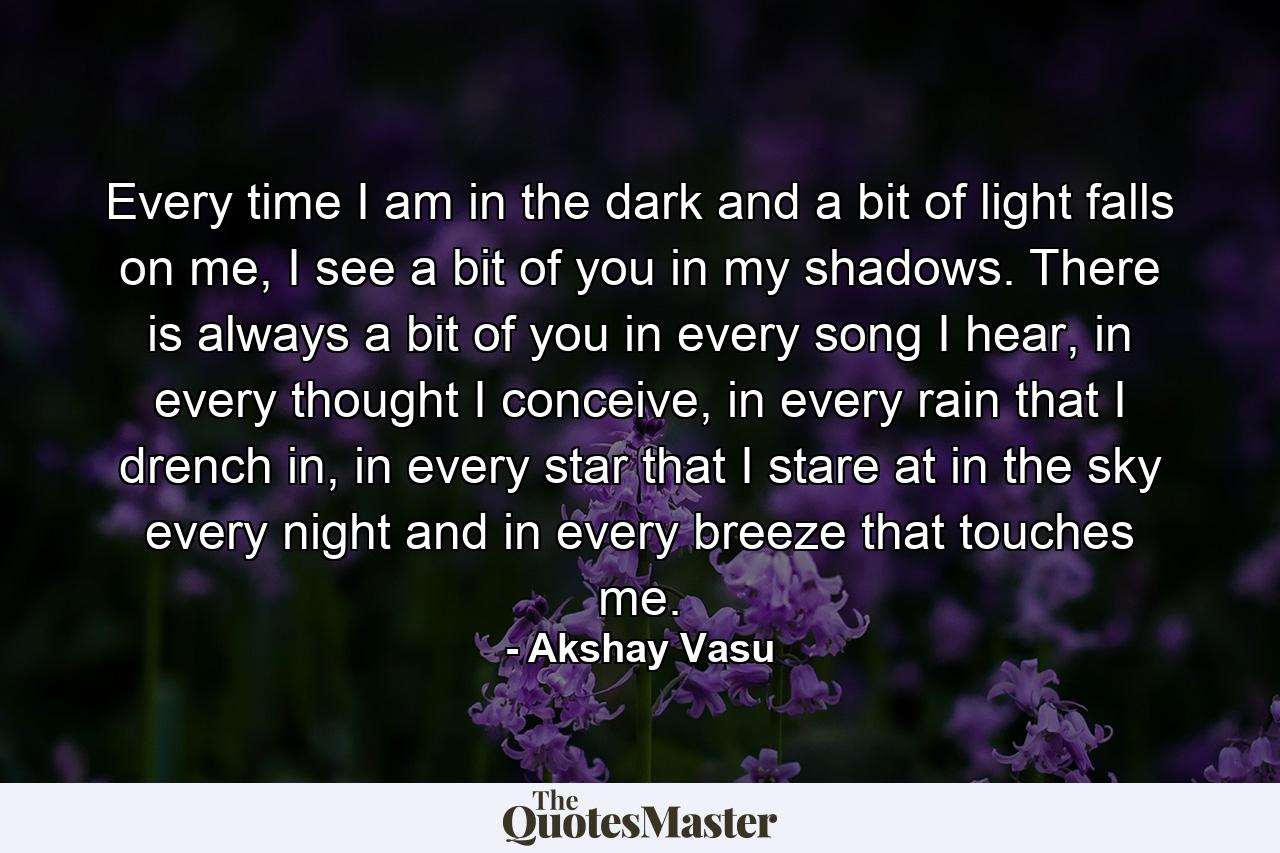 Every time I am in the dark and a bit of light falls on me, I see a bit of you in my shadows. There is always a bit of you in every song I hear, in every thought I conceive, in every rain that I drench in, in every star that I stare at in the sky every night and in every breeze that touches me. - Quote by Akshay Vasu