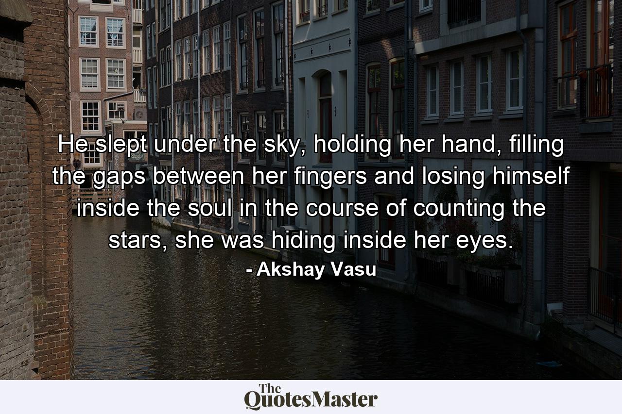 He slept under the sky, holding her hand, filling the gaps between her fingers and losing himself inside the soul in the course of counting the stars, she was hiding inside her eyes. - Quote by Akshay Vasu