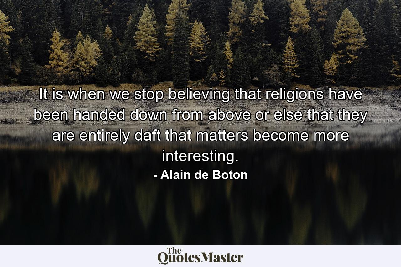 It is when we stop believing that religions have been handed down from above or else that they are entirely daft that matters become more interesting. - Quote by Alain de Boton