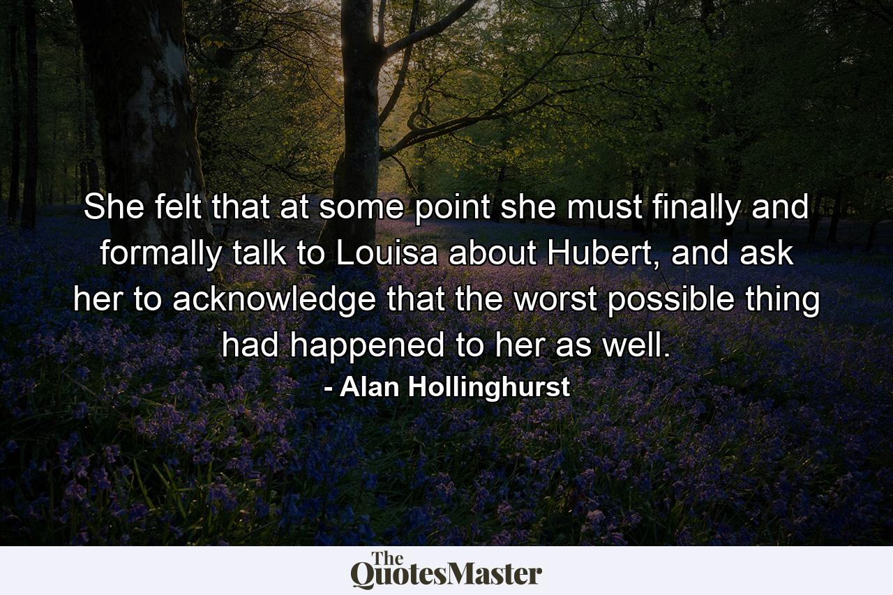 She felt that at some point she must finally and formally talk to Louisa about Hubert, and ask her to acknowledge that the worst possible thing had happened to her as well. - Quote by Alan Hollinghurst