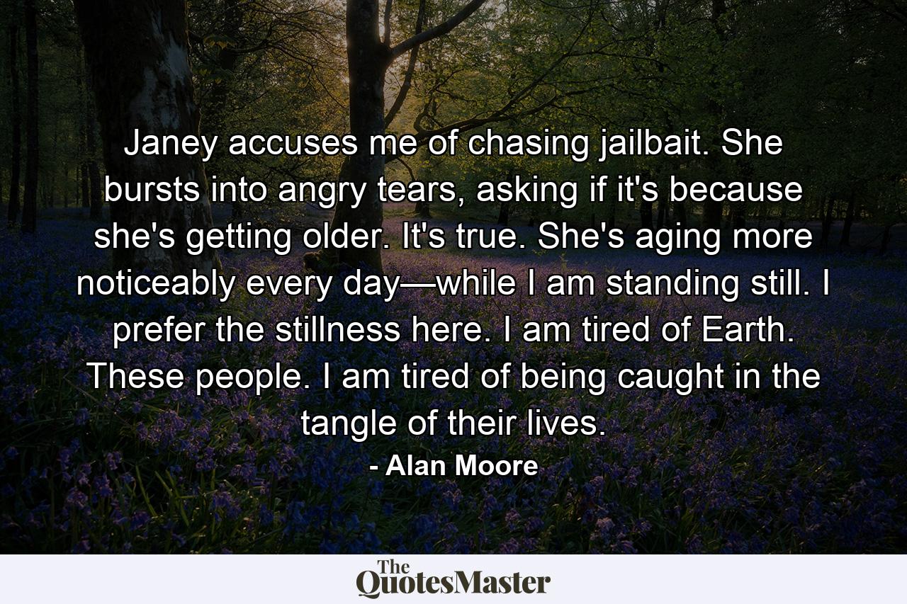 Janey accuses me of chasing jailbait. She bursts into angry tears, asking if it's because she's getting older. It's true. She's aging more noticeably every day—while I am standing still. I prefer the stillness here. I am tired of Earth. These people. I am tired of being caught in the tangle of their lives. - Quote by Alan Moore