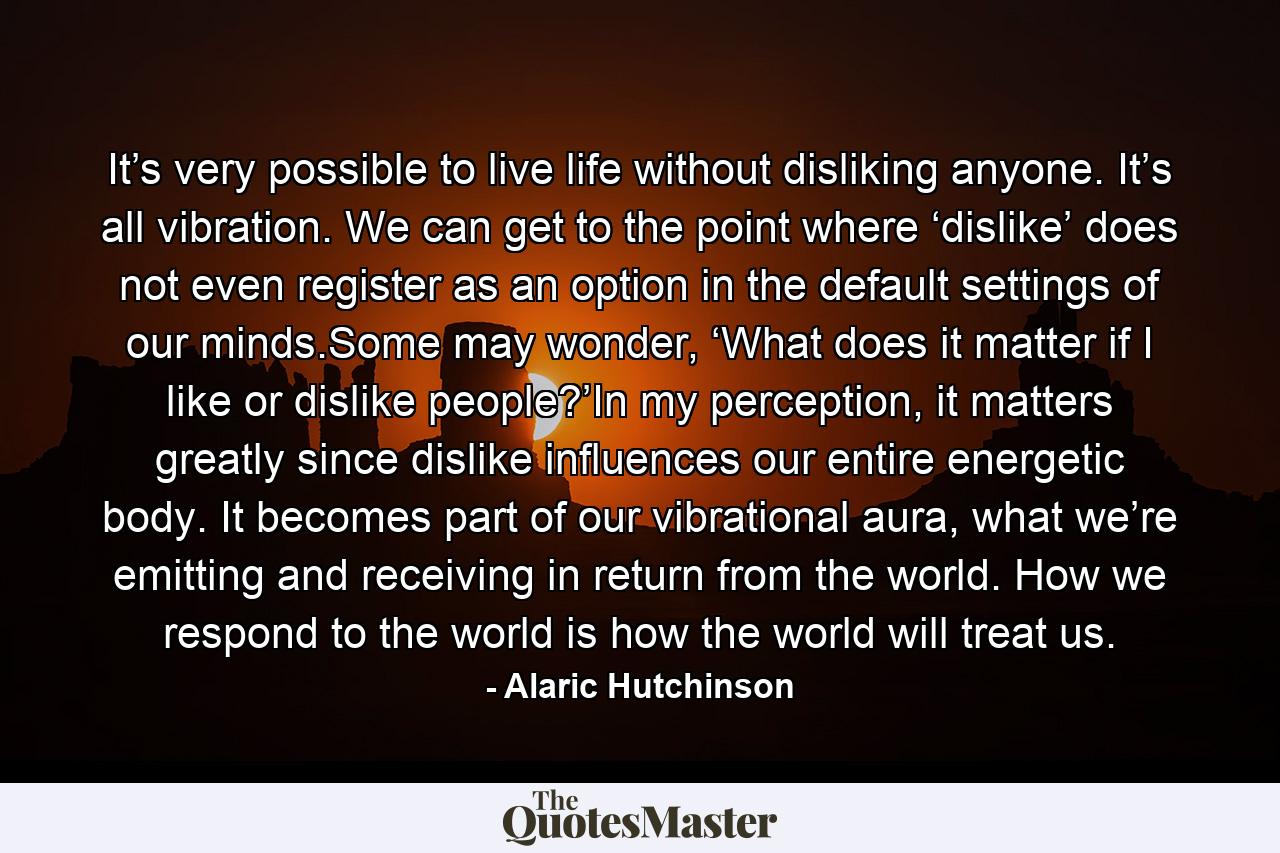 It’s very possible to live life without disliking anyone. It’s all vibration. We can get to the point where ‘dislike’ does not even register as an option in the default settings of our minds.Some may wonder, ‘What does it matter if I like or dislike people?’In my perception, it matters greatly since dislike influences our entire energetic body. It becomes part of our vibrational aura, what we’re emitting and receiving in return from the world. How we respond to the world is how the world will treat us. - Quote by Alaric Hutchinson