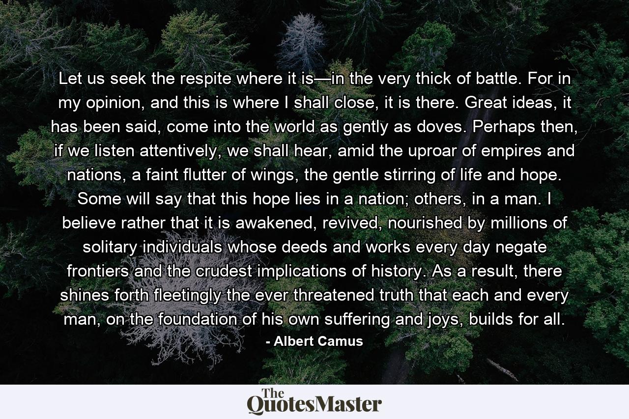 Let us seek the respite where it is—in the very thick of battle. For in my opinion, and this is where I shall close, it is there. Great ideas, it has been said, come into the world as gently as doves. Perhaps then, if we listen attentively, we shall hear, amid the uproar of empires and nations, a faint flutter of wings, the gentle stirring of life and hope. Some will say that this hope lies in a nation; others, in a man. I believe rather that it is awakened, revived, nourished by millions of solitary individuals whose deeds and works every day negate frontiers and the crudest implications of history. As a result, there shines forth fleetingly the ever threatened truth that each and every man, on the foundation of his own suffering and joys, builds for all. - Quote by Albert Camus