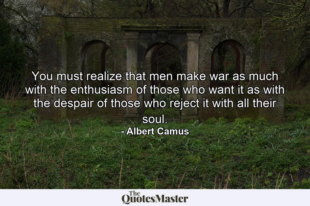 You must realize that men make war as much with the enthusiasm of those who want it as with the despair of those who reject it with all their soul. - Quote by Albert Camus