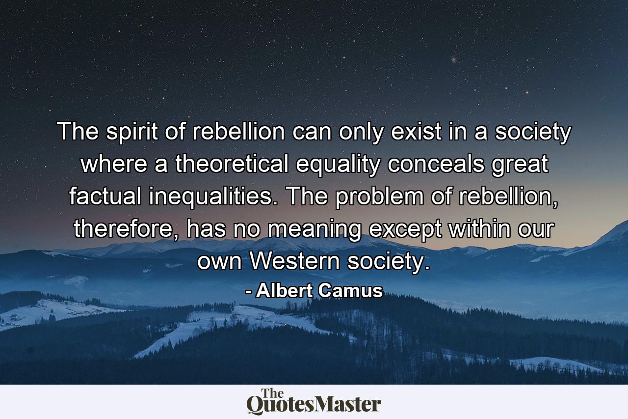 The spirit of rebellion can only exist in a society where a theoretical equality conceals great factual inequalities. The problem of rebellion, therefore, has no meaning except within our own Western society. - Quote by Albert Camus