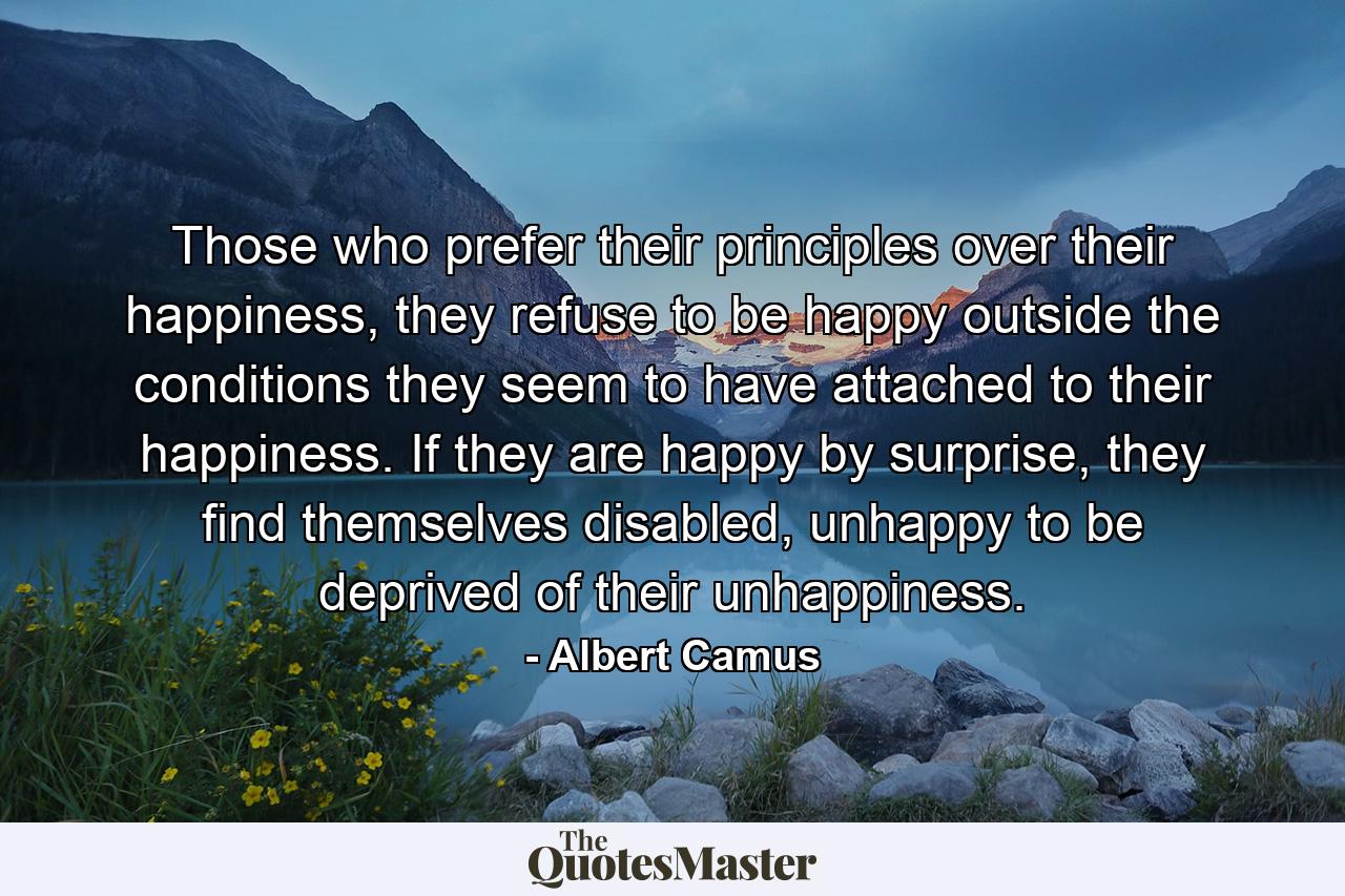 Those who prefer their principles over their happiness, they refuse to be happy outside the conditions they seem to have attached to their happiness. If they are happy by surprise, they find themselves disabled, unhappy to be deprived of their unhappiness. - Quote by Albert Camus