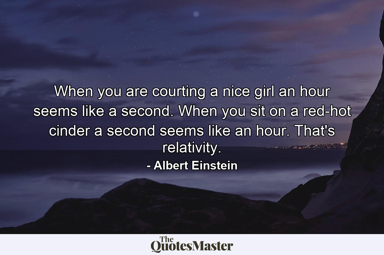 When you are courting a nice girl an hour seems like a second. When you sit on a red-hot cinder a second seems like an hour. That's relativity. - Quote by Albert Einstein