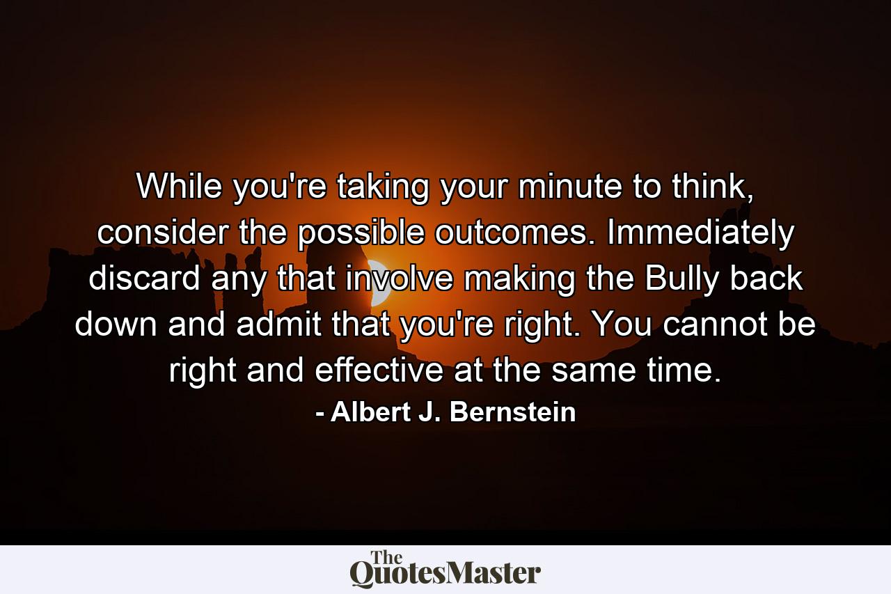 While you're taking your minute to think, consider the possible outcomes. Immediately discard any that involve making the Bully back down and admit that you're right. You cannot be right and effective at the same time. - Quote by Albert J. Bernstein