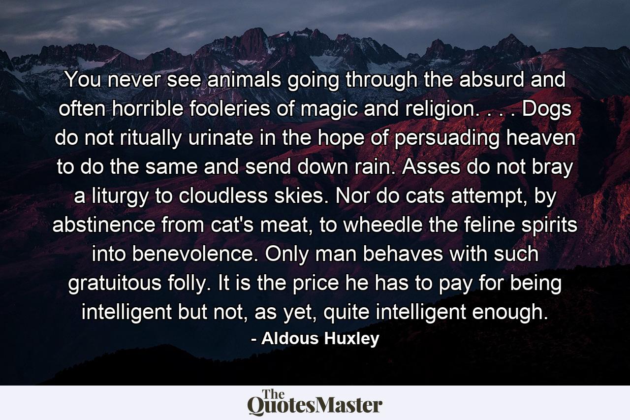 You never see animals going through the absurd and often horrible fooleries of magic and religion. . . . Dogs do not ritually urinate in the hope of persuading heaven to do the same and send down rain. Asses do not bray a liturgy to cloudless skies. Nor do cats attempt, by abstinence from cat's meat, to wheedle the feline spirits into benevolence. Only man behaves with such gratuitous folly. It is the price he has to pay for being intelligent but not, as yet, quite intelligent enough. - Quote by Aldous Huxley