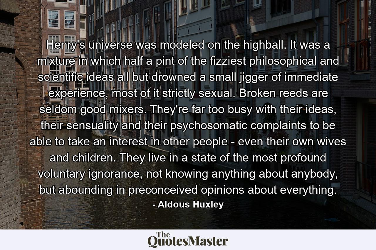 Henry's universe was modeled on the highball. It was a mixture in which half a pint of the fizziest philosophical and scientific ideas all but drowned a small jigger of immediate experience, most of it strictly sexual. Broken reeds are seldom good mixers. They're far too busy with their ideas, their sensuality and their psychosomatic complaints to be able to take an interest in other people - even their own wives and children. They live in a state of the most profound voluntary ignorance, not knowing anything about anybody, but abounding in preconceived opinions about everything. - Quote by Aldous Huxley