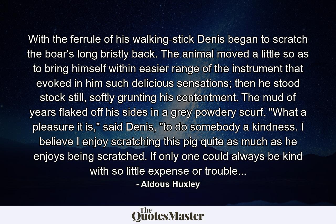 With the ferrule of his walking-stick Denis began to scratch the boar's long bristly back. The animal moved a little so as to bring himself within easier range of the instrument that evoked in him such delicious sensations; then he stood stock still, softly grunting his contentment. The mud of years flaked off his sides in a grey powdery scurf. 