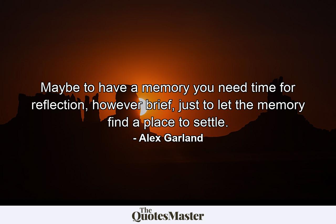 Maybe to have a memory you need time for reflection, however brief, just to let the memory find a place to settle. - Quote by Alex Garland