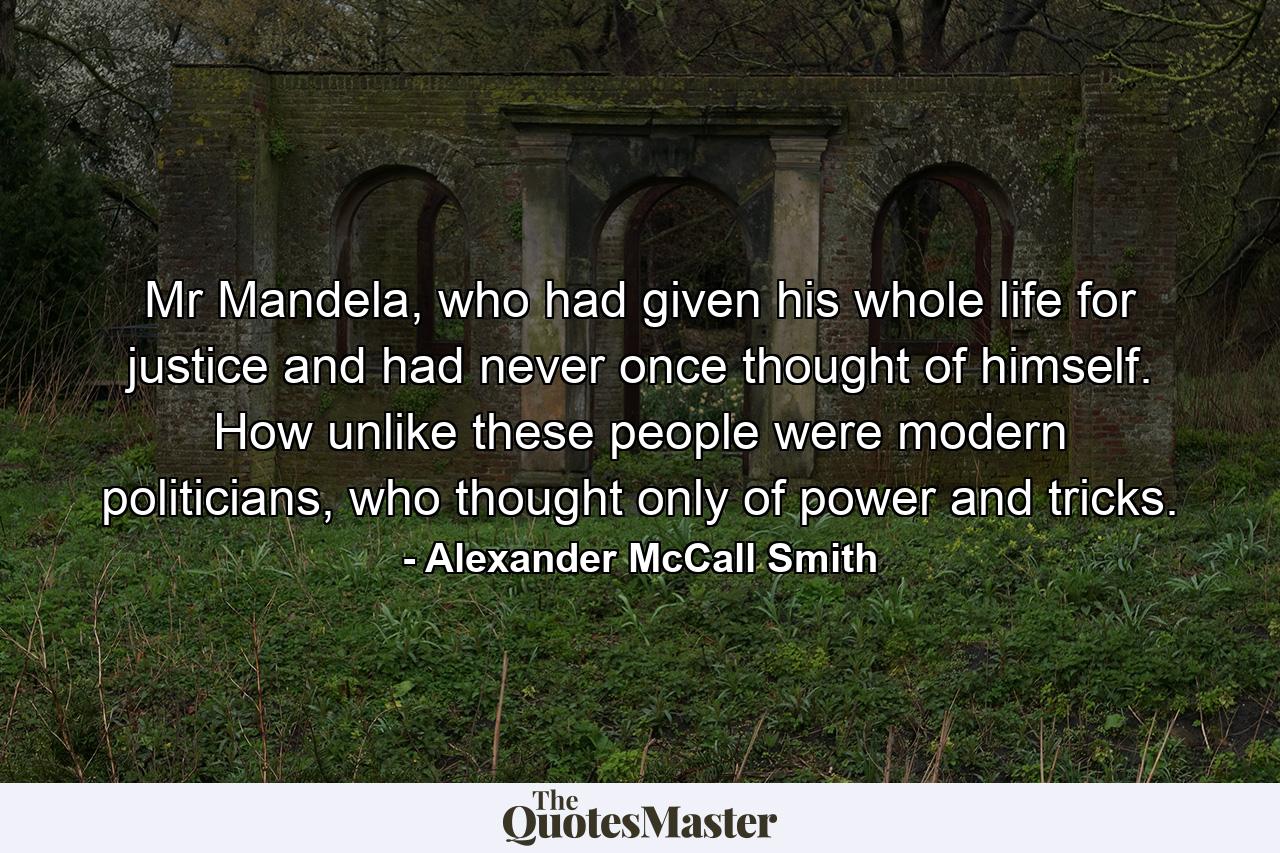 Mr Mandela, who had given his whole life for justice and had never once thought of himself. How unlike these people were modern politicians, who thought only of power and tricks. - Quote by Alexander McCall Smith