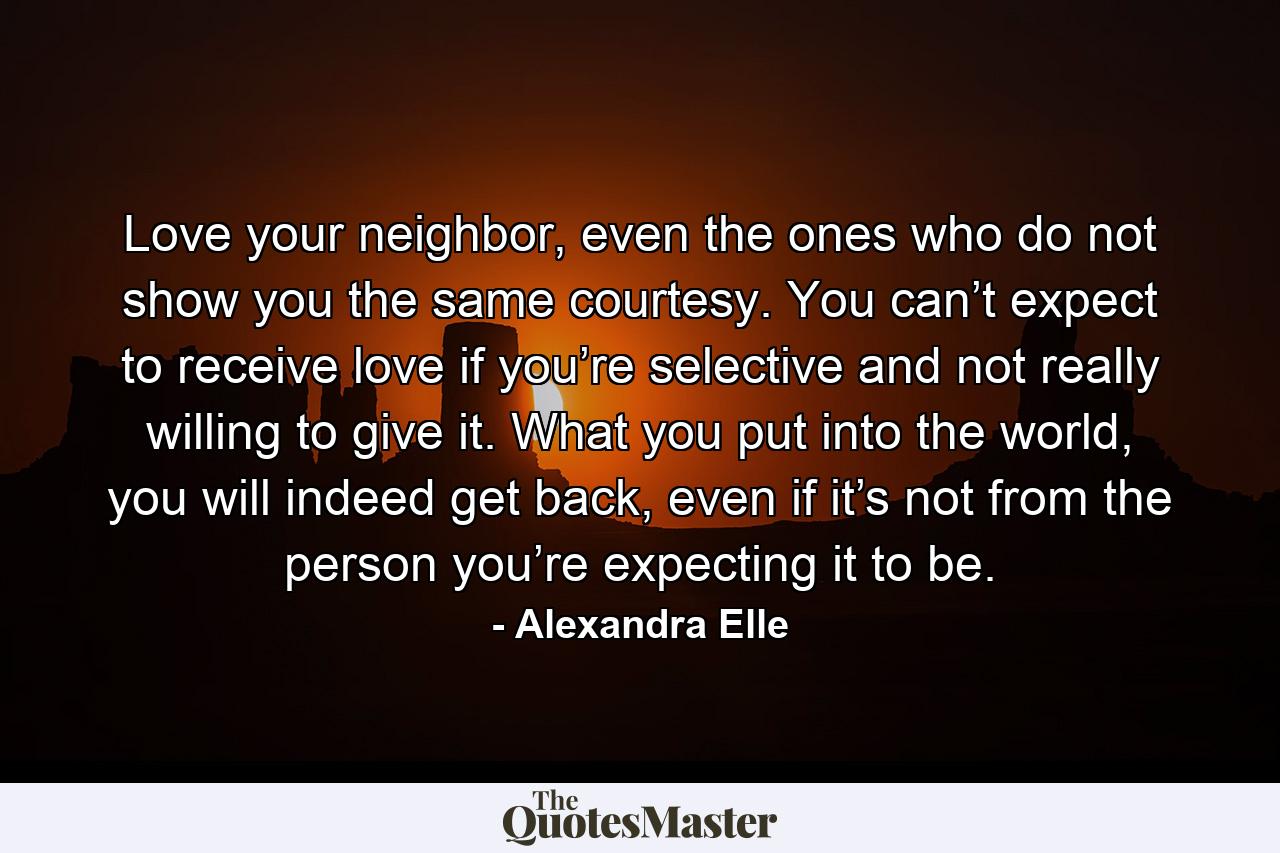 Love your neighbor, even the ones who do not show you the same courtesy. You can’t expect to receive love if you’re selective and not really willing to give it. What you put into the world, you will indeed get back, even if it’s not from the person you’re expecting it to be. - Quote by Alexandra Elle