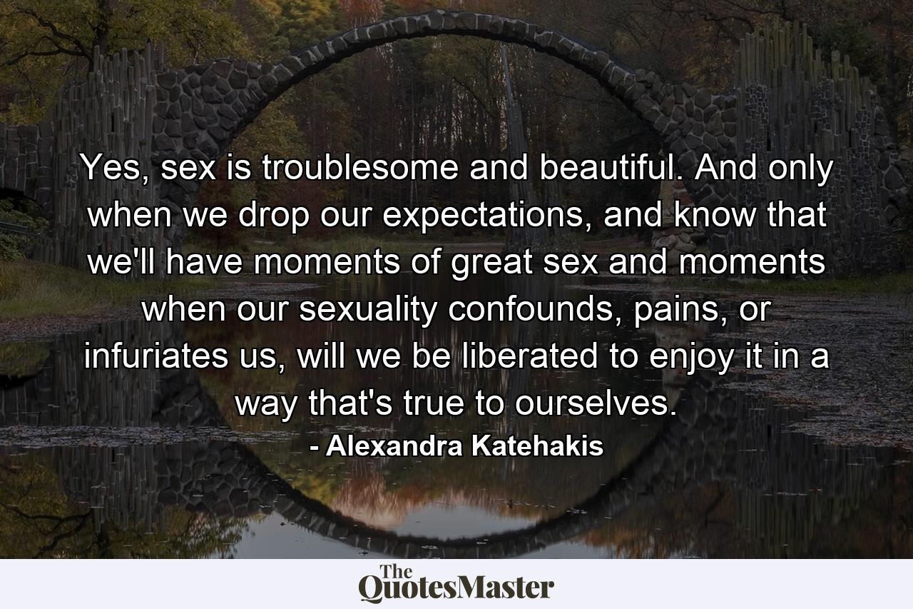 Yes, sex is troublesome and beautiful. And only when we drop our expectations, and know that we'll have moments of great sex and moments when our sexuality confounds, pains, or infuriates us, will we be liberated to enjoy it in a way that's true to ourselves. - Quote by Alexandra Katehakis