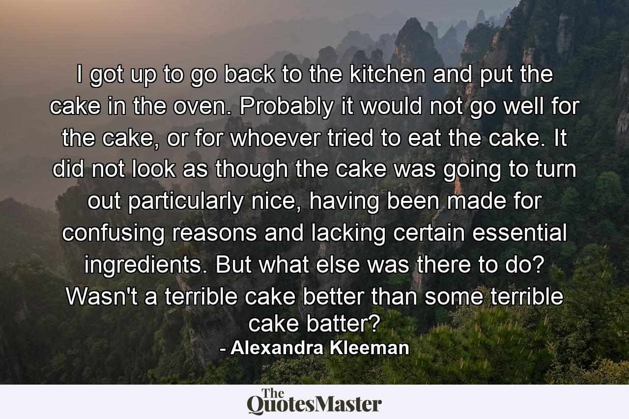 I got up to go back to the kitchen and put the cake in the oven. Probably it would not go well for the cake, or for whoever tried to eat the cake. It did not look as though the cake was going to turn out particularly nice, having been made for confusing reasons and lacking certain essential ingredients. But what else was there to do? Wasn't a terrible cake better than some terrible cake batter? - Quote by Alexandra Kleeman