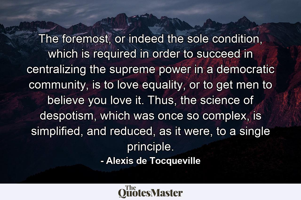 The foremost, or indeed the sole condition, which is required in order to succeed in centralizing the supreme power in a democratic community, is to love equality, or to get men to believe you love it. Thus, the science of despotism, which was once so complex, is simplified, and reduced, as it were, to a single principle. - Quote by Alexis de Tocqueville